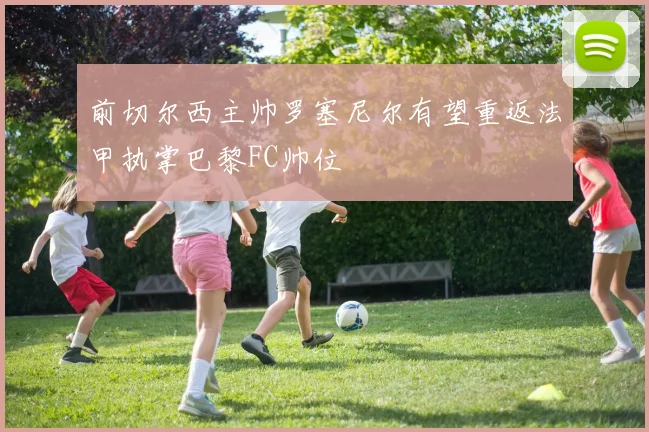 前切尔西主帅罗塞尼尔有望重返法甲执掌巴黎FC帅位