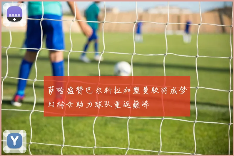 萨哈盛赞巴尔科拉加盟曼联将成梦幻转会助力球队重返巅峰