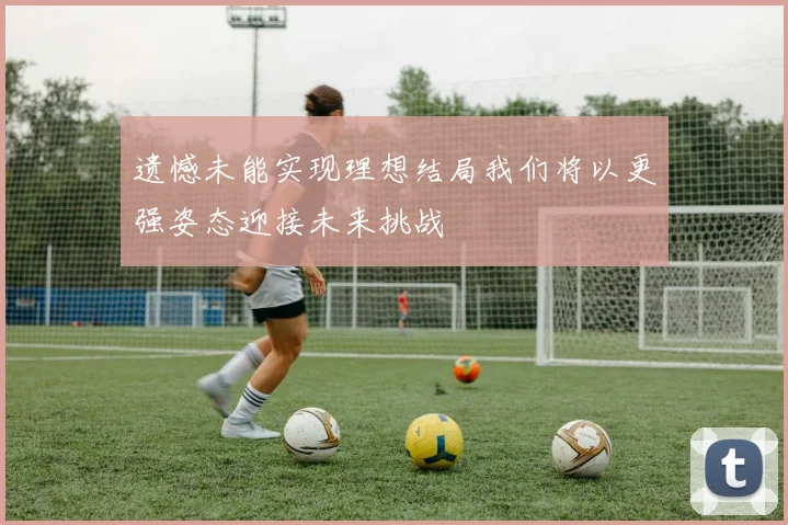 遗憾未能实现理想结局我们将以更强姿态迎接未来挑战