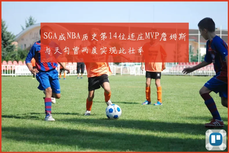 SGA成NBA历史第14位连庄MVP詹姆斯与天勾曾两度实现此壮举