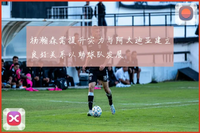 杨瀚森需提升实力与阿夫迪亚建立良好关系以助球队发展