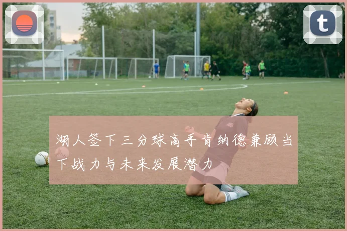 湖人签下三分球高手肯纳德兼顾当下战力与未来发展潜力