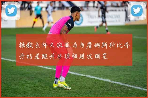 杨毅点评文班亚马与詹姆斯科比乔丹的差距并非顶级进攻明星