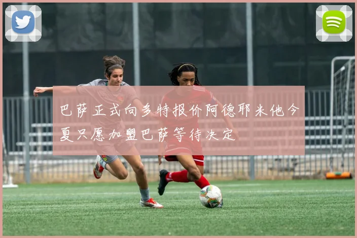 巴萨正式向多特报价阿德耶米他今夏只愿加盟巴萨等待决定