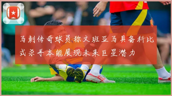 马刺传奇球员称文班亚马具备科比式杀手本能展现未来巨星潜力