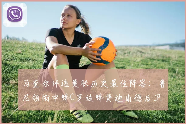 马奎尔评选曼联历史最佳阵容：鲁尼领衔中锋C罗边锋费迪南德后卫