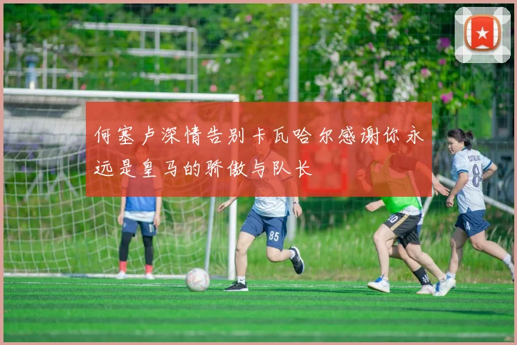 何塞卢深情告别卡瓦哈尔感谢你永远是皇马的骄傲与队长