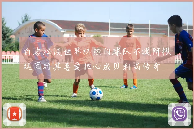 白岩松谈世界杯热门球队不提阿根廷因对其喜爱担心成贝利式传奇