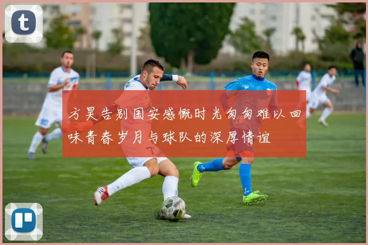 方昊告别国安感慨时光匆匆难以回味青春岁月与球队的深厚情谊