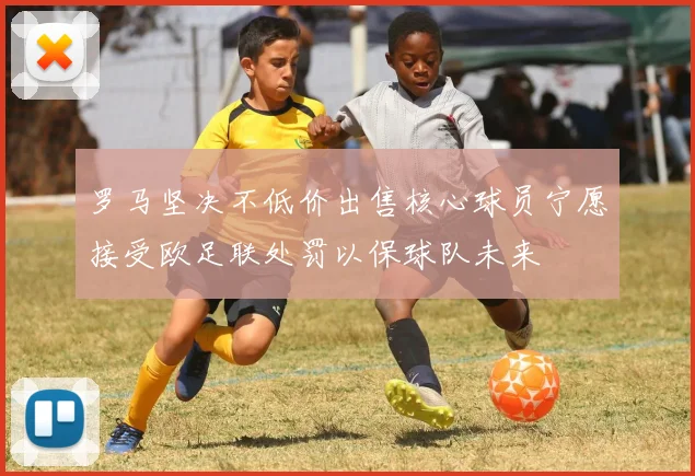 罗马坚决不低价出售核心球员宁愿接受欧足联处罚以保球队未来