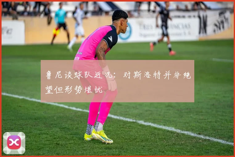 鲁尼谈球队近况：对斯洛特并非绝望但形势堪忧