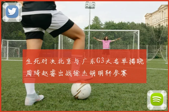 生死对决北京与广东G3大名单揭晓周琦赵睿出战徐杰胡明轩参赛