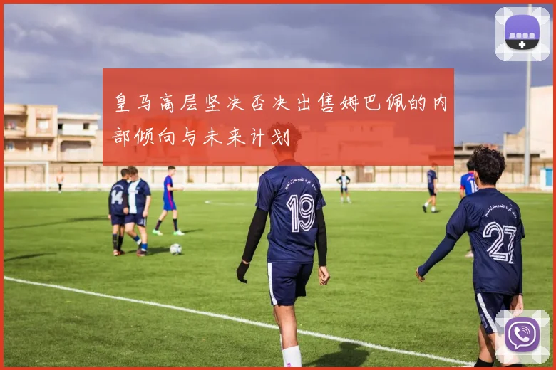 皇马高层坚决否决出售姆巴佩的内部倾向与未来计划