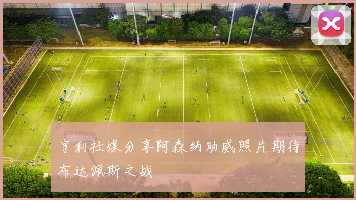 亨利社媒分享阿森纳助威照片期待布达佩斯之战