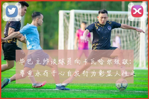 毕巴主帅谈球员向卡瓦哈尔致敬：尊重永存于心自发行为彰显人性之美
