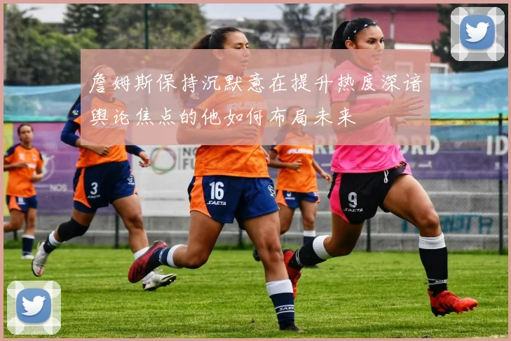 詹姆斯保持沉默意在提升热度深谙舆论焦点的他如何布局未来