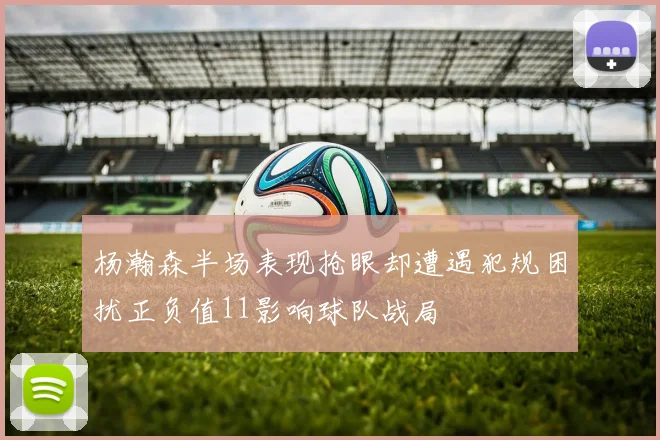 杨瀚森半场表现抢眼却遭遇犯规困扰正负值11影响球队战局