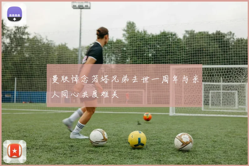 曼联悼念若塔兄弟去世一周年与亲人同心共度难关
