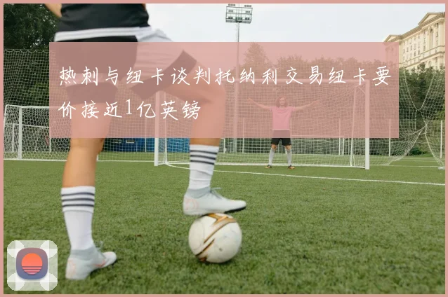 热刺与纽卡谈判托纳利交易纽卡要价接近1亿英镑
