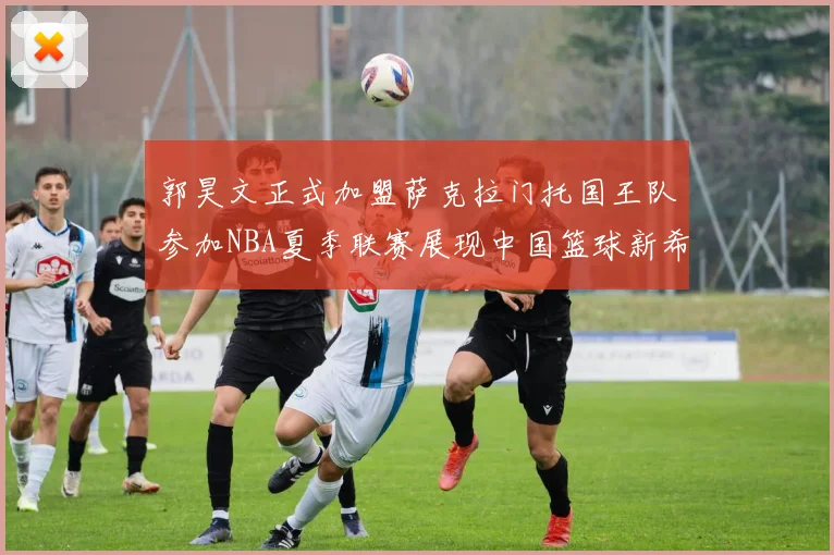 郭昊文正式加盟萨克拉门托国王队参加NBA夏季联赛展现中国篮球新希望