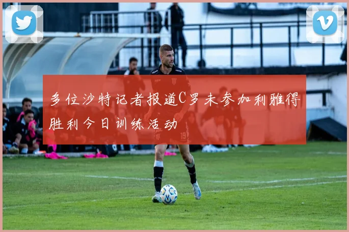 多位沙特记者报道C罗未参加利雅得胜利今日训练活动