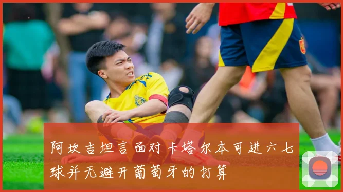 阿坎吉坦言面对卡塔尔本可进六七球并无避开葡萄牙的打算