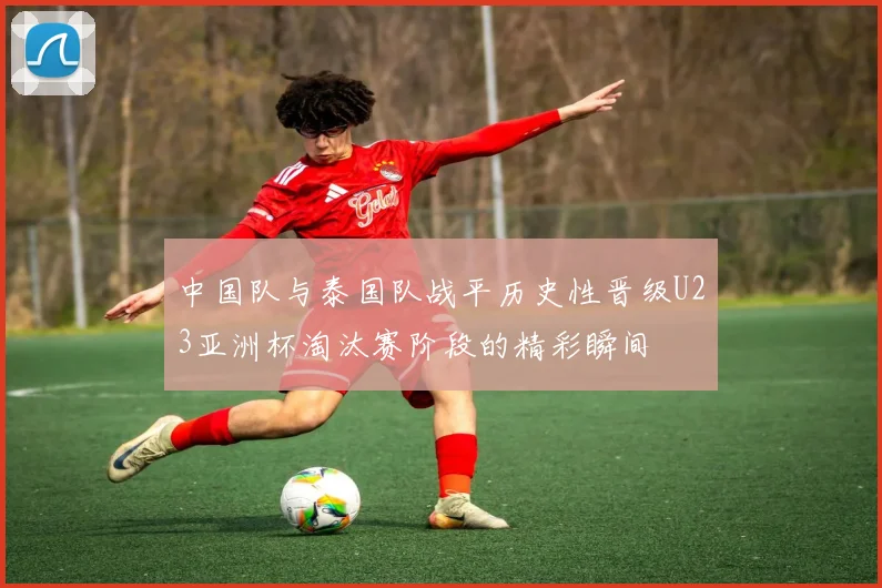 中国队与泰国队战平历史性晋级U23亚洲杯淘汰赛阶段的精彩瞬间