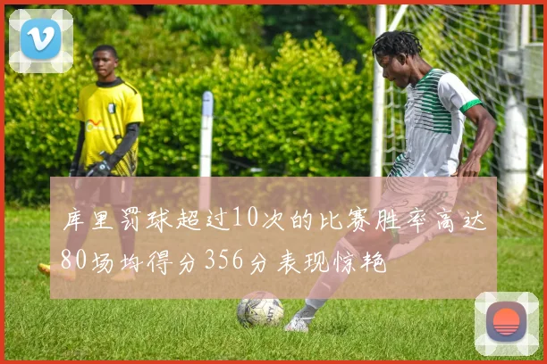 库里罚球超过10次的比赛胜率高达80场均得分356分表现惊艳